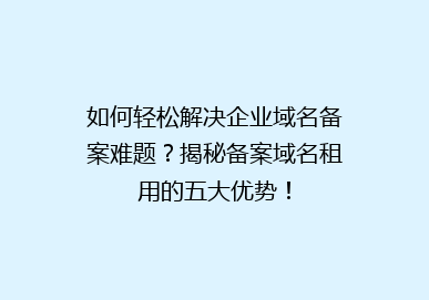 如何轻松解决企业域名备案难题？揭秘备案域名租用的五大优势！