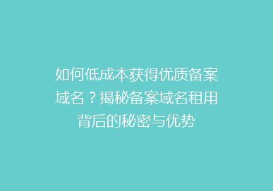 如何低成本获得优质备案域名？揭秘备案域名租用背后的秘密与优势