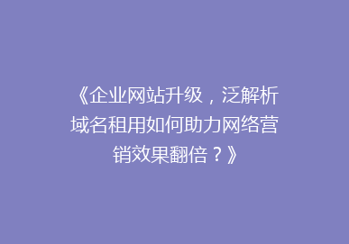 《企业网站升级，泛解析域名租用如何助力网络营销效果翻倍？》