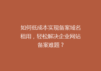 如何低成本实现备案域名租用，轻松解决企业网站备案难题？