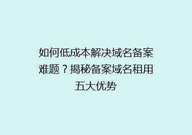 如何低成本解决域名备案难题？揭秘备案域名租用五大优势