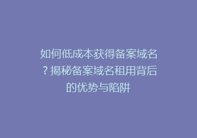 如何低成本获得备案域名？揭秘备案域名租用背后的优势与陷阱