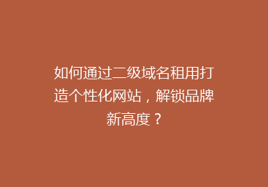 如何通过二级域名租用打造个性化网站，解锁品牌新高度？