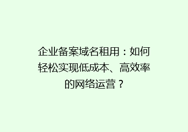 企业备案域名租用：如何轻松实现低成本、高效率的网络运营？