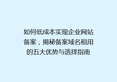 如何低成本实现企业网站备案，揭秘备案域名租用的五大优势与选择指南