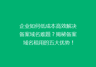 企业如何低成本高效解决备案域名难题？揭秘备案域名租用的五大优势！