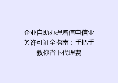 企业自助办理增值电信业务许可证全指南：手把手教你省下代理费