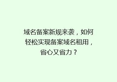 域名备案新规来袭，如何轻松实现备案域名租用，省心又省力？