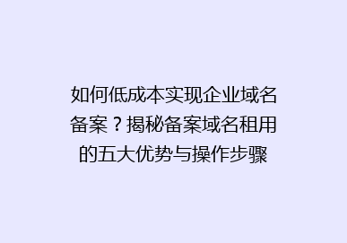 如何低成本实现企业域名备案？揭秘备案域名租用的五大优势与操作步骤