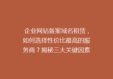 企业网站备案域名租赁，如何选择性价比最高的服务商？揭秘三大关键因素！