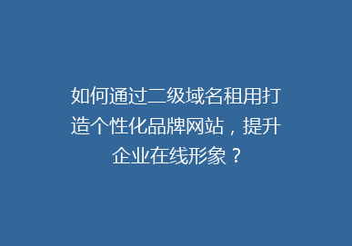 如何通过二级域名租用打造个性化品牌网站，提升企业在线形象？