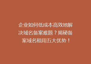 企业如何低成本高效地解决域名备案难题？揭秘备案域名租用五大优势！
