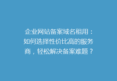 企业网站备案域名租用：如何选择性价比高的服务商，轻松解决备案难题？