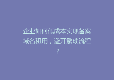 企业如何低成本实现备案域名租用，避开繁琐流程？