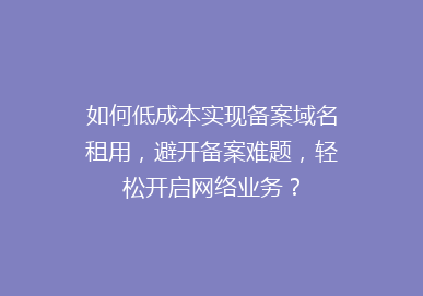 如何低成本实现备案域名租用，避开备案难题，轻松开启网络业务？