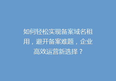 如何轻松实现备案域名租用，避开备案难题，企业高效运营新选择？