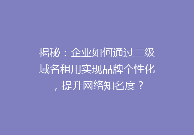 揭秘：企业如何通过二级域名租用实现品牌个性化，提升网络知名度？