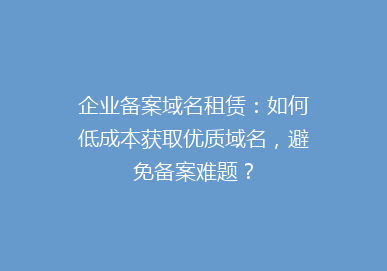 企业备案域名租赁：如何低成本获取优质域名，避免备案难题？