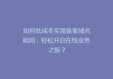 如何低成本实现备案域名租用，轻松开启在线业务之旅？