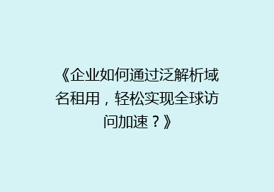 《企业如何通过泛解析域名租用，轻松实现全球访问加速？》