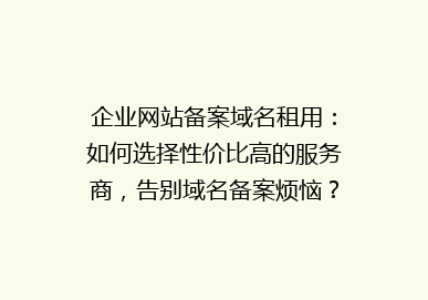 企业网站备案域名租用：如何选择性价比高的服务商，告别域名备案烦恼？