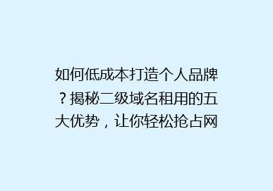 如何低成本打造个人品牌？揭秘二级域名租用的五大优势，让你轻松抢占网络先机！