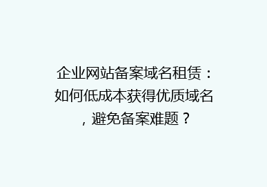 企业网站备案域名租赁：如何低成本获得优质域名，避免备案难题？