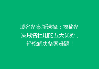 域名备案新选择：揭秘备案域名租用的五大优势，轻松解决备案难题！