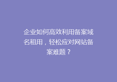 企业如何高效利用备案域名租用，轻松应对网站备案难题？
