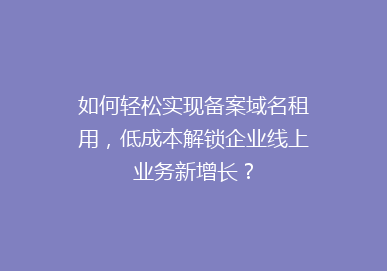如何轻松实现备案域名租用，低成本解锁企业线上业务新增长？