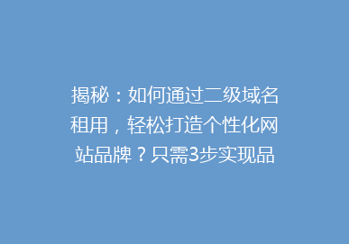 揭秘：如何通过二级域名租用，轻松打造个性化网站品牌？只需3步实现品牌升级！