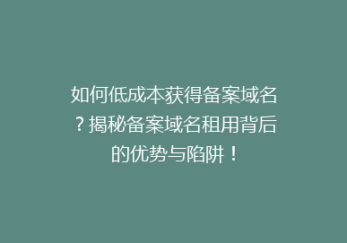 如何低成本获得备案域名？揭秘备案域名租用背后的优势与陷阱！