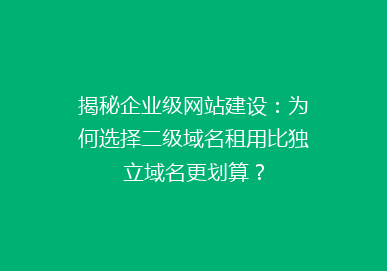 揭秘企业级网站建设：为何选择二级域名租用比独立域名更划算？