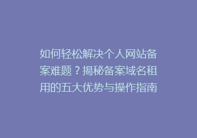 如何轻松解决个人网站备案难题？揭秘备案域名租用的五大优势与操作指南！