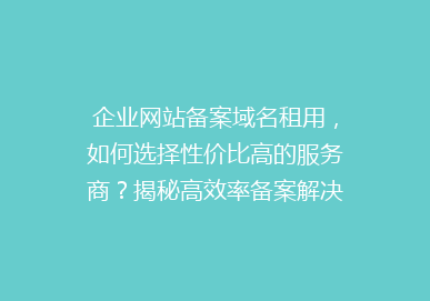 企业网站备案域名租用，如何选择性价比高的服务商？揭秘高效率备案解决方案！