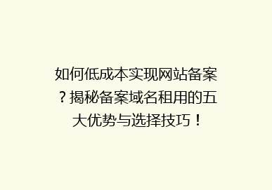 如何低成本实现网站备案？揭秘备案域名租用的五大优势与选择技巧！