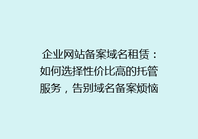 企业网站备案域名租赁：如何选择性价比高的托管服务，告别域名备案烦恼？