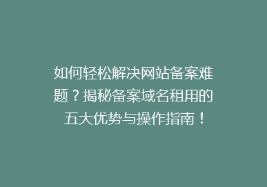 如何轻松解决网站备案难题？揭秘备案域名租用的五大优势与操作指南！
