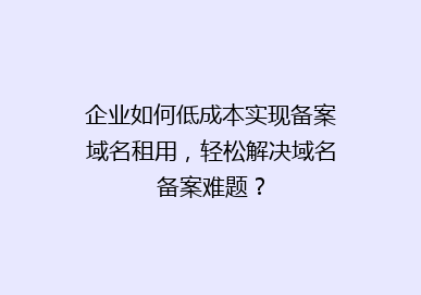 企业如何低成本实现备案域名租用，轻松解决域名备案难题？