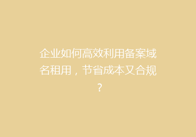企业如何高效利用备案域名租用，节省成本又合规？