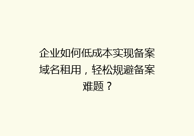 企业如何低成本实现备案域名租用，轻松规避备案难题？