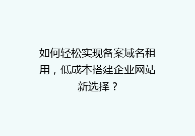 如何轻松实现备案域名租用，低成本搭建企业网站新选择？