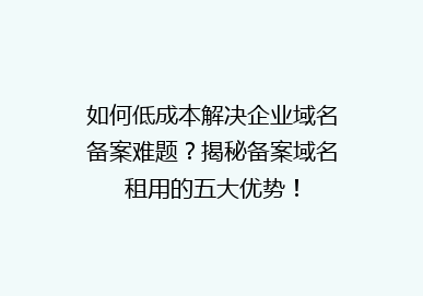 如何低成本解决企业域名备案难题？揭秘备案域名租用的五大优势！