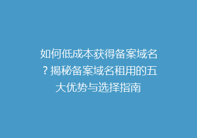 如何低成本获得备案域名？揭秘备案域名租用的五大优势与选择指南