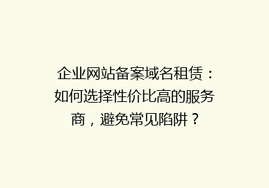 企业网站备案域名租赁：如何选择性价比高的服务商，避免常见陷阱？