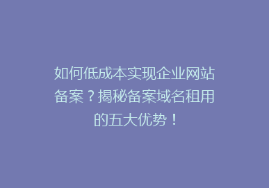 如何低成本实现企业网站备案？揭秘备案域名租用的五大优势！