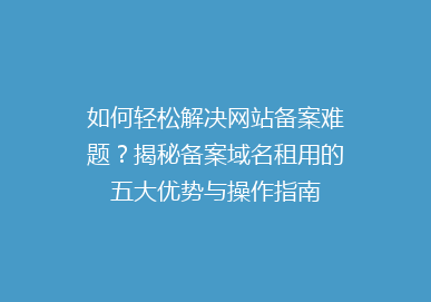 如何轻松解决网站备案难题？揭秘备案域名租用的五大优势与操作指南