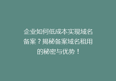 企业如何低成本实现域名备案？揭秘备案域名租用的秘密与优势！