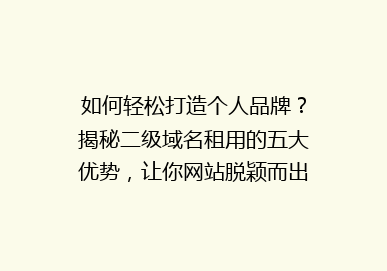 如何轻松打造个人品牌？揭秘二级域名租用的五大优势，让你网站脱颖而出！