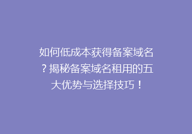 如何低成本获得备案域名？揭秘备案域名租用的五大优势与选择技巧！